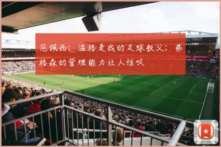 范佩西：温格是我的足球教父；弗格森的管理能力让人惊叹