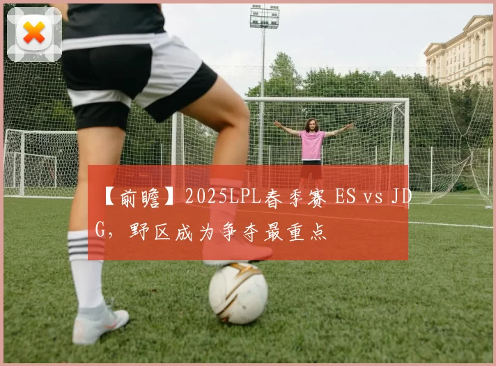 【前瞻】2025LPL春季赛 ES vs JDG，野区成为争夺最重点
